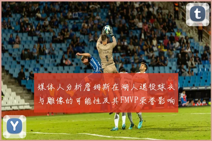 媒体人分析詹姆斯在湖人退役球衣与雕像的可能性及其FMVP荣誉影响