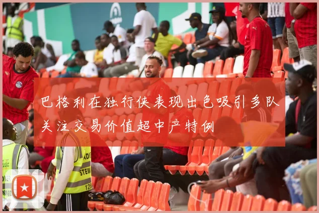 巴格利在独行侠表现出色吸引多队关注交易价值超中产特例