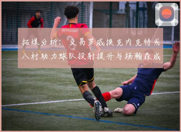 拓媒分析：交易罗威换克内克特或八村助力球队投射提升与杨瀚森成长