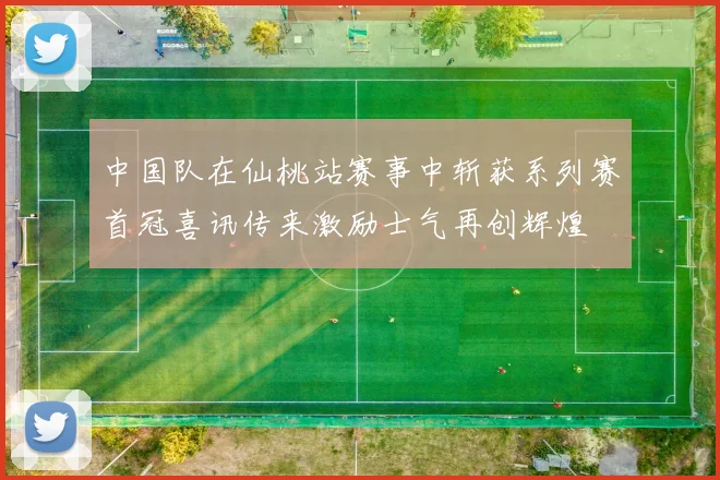 中国队在仙桃站赛事中斩获系列赛首冠喜讯传来激励士气再创辉煌