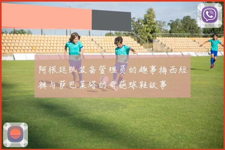 阿根廷队装备管理员的趣事梅西短裤与萨巴莱塔的奇葩球鞋故事