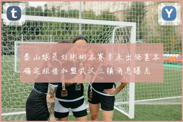 泰山球员刘彬彬本赛季未出场基本确定租借加盟武汉三镇消息曝光