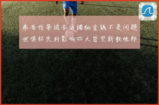 弗洛伦蒂诺专访揭秘金钱不是问题世俱杯失利影响四大皆空新教练即将到来