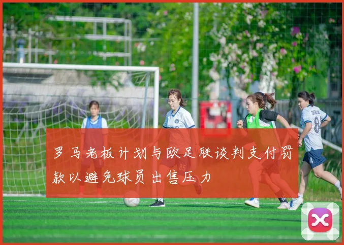 罗马老板计划与欧足联谈判支付罚款以避免球员出售压力