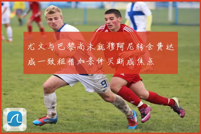 尤文与巴黎尚未就穆阿尼转会费达成一致租借加条件买断成焦点