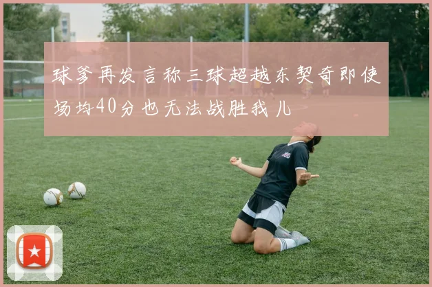 球爹再发言称三球超越东契奇即使场均40分也无法战胜我儿