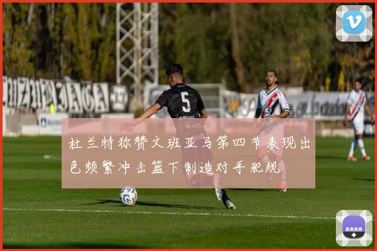 杜兰特称赞文班亚马第四节表现出色频繁冲击篮下制造对手犯规