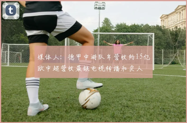 媒体人：德甲中游队年营收约15亿欧中超营收最缺电视转播和卖人