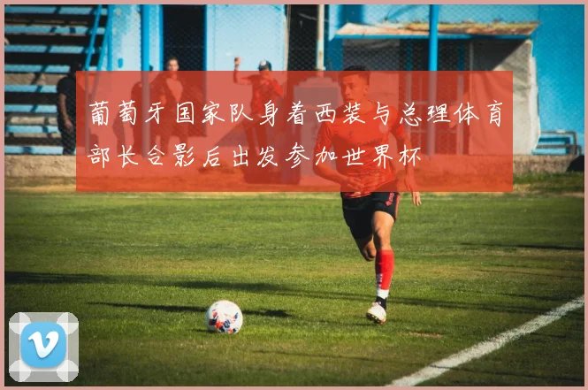 葡萄牙国家队身着西装与总理体育部长合影后出发参加世界杯