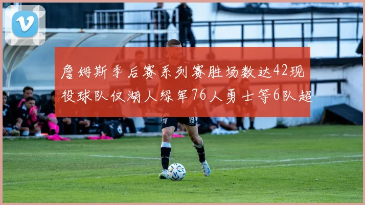 詹姆斯季后赛系列赛胜场数达42现役球队仅湖人绿军76人勇士等6队超越他