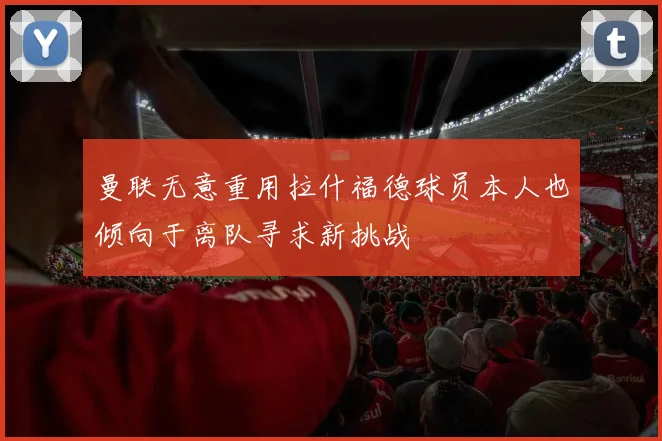 曼联无意重用拉什福德球员本人也倾向于离队寻求新挑战
