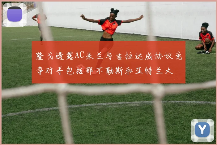 隆戈透露AC米兰与吉拉达成协议竞争对手包括那不勒斯和亚特兰大