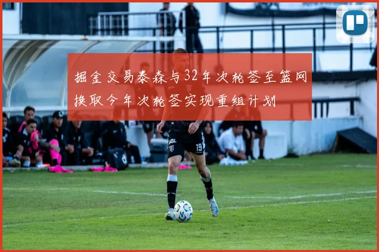 掘金交易泰森与32年次轮签至篮网换取今年次轮签实现重组计划