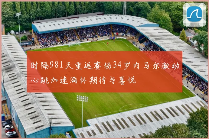 时隔981天重返赛场34岁内马尔激动心跳加速满怀期待与喜悦