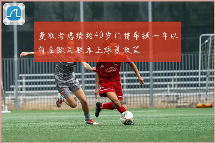 曼联考虑续约40岁门将希顿一年以符合欧足联本土球员政策