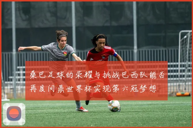 桑巴足球的荣耀与挑战巴西队能否再度问鼎世界杯实现第六冠梦想