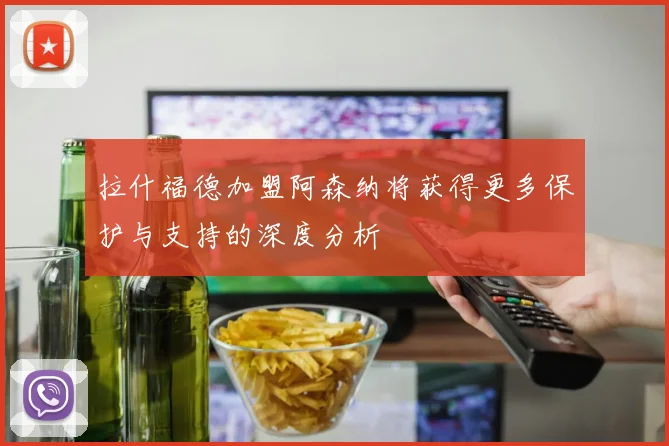 拉什福德加盟阿森纳将获得更多保护与支持的深度分析