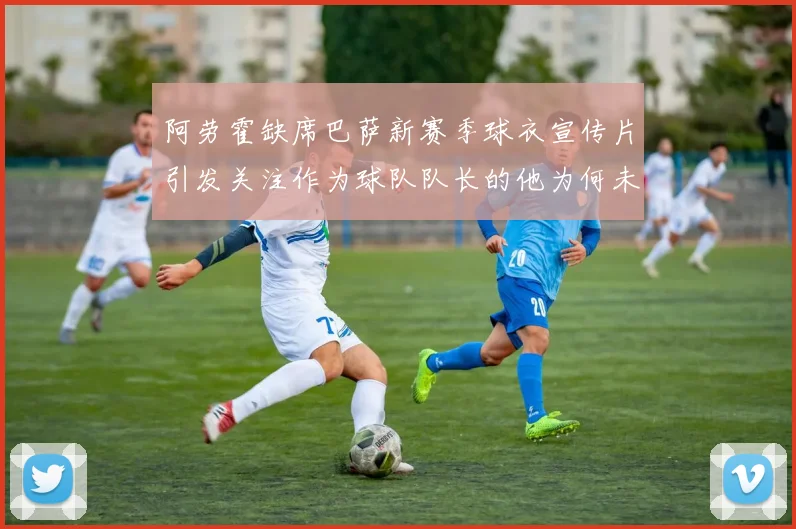 阿劳霍缺席巴萨新赛季球衣宣传片引发关注作为球队队长的他为何未现身