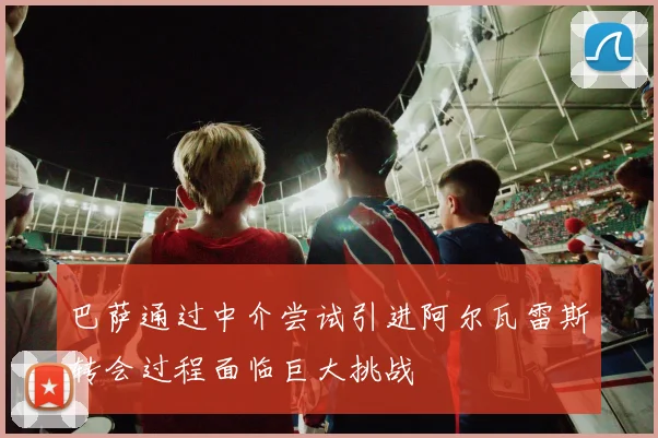 巴萨通过中介尝试引进阿尔瓦雷斯转会过程面临巨大挑战