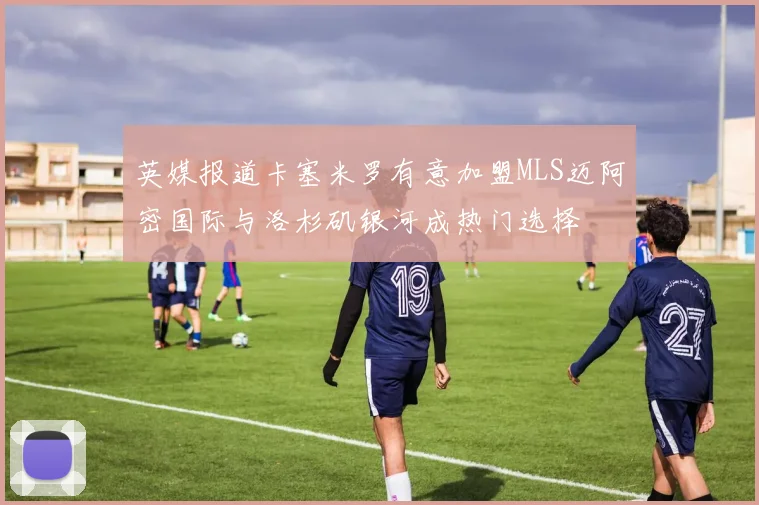 英媒报道卡塞米罗有意加盟MLS迈阿密国际与洛杉矶银河成热门选择