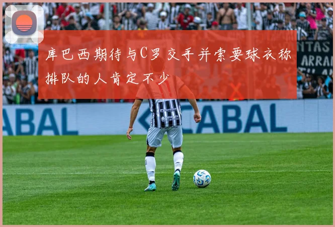 库巴西期待与C罗交手并索要球衣称排队的人肯定不少