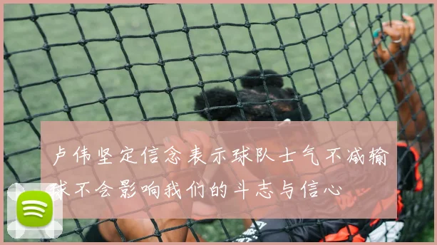 卢伟坚定信念表示球队士气不减输球不会影响我们的斗志与信心